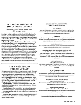 BUSINESS PERSPECTIVES
FOR CREATIVE LEADERS
Presented by AIGA & Harvard Business School
July 29-August 3,2007
Developed by Harvard Business School and AIGA, Business Per
spectives for Creative Leaders uses case studies, lectures, guest
speakers and study groups to give creative leaders a more complete
understanding of business and design through the eyes of business
executives (i.e., clients).
Business Perspectives for Creative Leaders examines cutting-
edge topics, addresses critical issues and engages top minds in
dynamic discussion. This program helps participants to under
stand the senior business executive's perspective: the approach to
cost-based decisions, marketing, new product development, strat
egy, brand management, customer relationship and knowledge
management. Participants acquire useful tools for communicating
with clients, running a business, understanding individual think
ing styles and structuring conversations with CEOs and other
senior executives. Participants also explore important and rele
vant ideas for real-world solutions to take to their clients.
Read more on the AIGA website, and view a list of current and past
participants, at www.aiga.org/content.cfm/business-perspectives.
THE AIGA/HARVARD
FOLLOW-UP PLAN
If you attend the AIGA/Harvard program, what you do afterward
is just as important as class time. Below is a one-year plan to help
you stay on track, based on suggestions from past attendees.
Immediately: Reach out and contact everyone you want to
keep in touch with so you can continue the momentum of those
relationships. Write a note to yourself (if you haven't already done
so) of the key takeaways that felt most relevant to you, and the
changes you'd like to make in your own business.
One week later: Review all of the materials and notes from
your binder. Highlight relevant points, order books and visit the
websites you've noted.
Two weeks later: Start your follow-up reading. Set goals and
deadlines for how you'll incorporate the program information.
Six months later: Read the letter you wrote to yourself and get
back on track.
One year later: Renew your Harvard Business Review subscrip
tion. Take stock of what you've accomplished the past year and
review your next steps.
BUSINESS ESSENTIALS FOR DESIGNERS:
ROBIN TOOMS' READING LIST
www.NextD.org
At the core of NextD is the belief that the traditional model of design leadership
needs to be radically reinvented to better adapt to a radically changed marketplace.
The ultimate goal of NextD is to help expand design's reach.
www.aiga.org
As the oldest and largest membership association for professionals engaged in the
discipline, practice and culture of designing, the AIGA website is a trove of informa
tion, including business-related essays in the Gain journal section.
Harvard Business Review
Each issue of this publication presents different perspectives on business issues and
touches on many of the core areas taught in business schools.
How Would You Move Mount Fuji? Microsoft's Cult of the Puzzle,
by William Poundstone (Little, Brown and Company)
Don't let the inclusion of Microsoft in the title scare you away from this book. It's
full of interesting logic puzzles and is a great way to engage your brain when you're
feeling sluggish. I picked up my copy when I saw it in the Harvard bookstore and
couldn't resist.
Marketing Management,
by Philip Kotler (Prentice Hall)
This textbook—yes, textbook—is one that most MBA programs use. Want to know
about some of the marketing principles your clients have been taught? Then pick
this one up.
The Five Dysfunctions of a Team,
by Patrick Lencioni (Jossey-Bass)
A 'leadership fable," this book is also taught to business leaders and is useful to any
one who needs to work in teams. It also incorporates some of the same communica
tion skills touched on in the AIGA/Harvard program.
Harvard Business Essentials: Finance for Managers
(Harvard Business School Press)
Since ﬁnance is a topic that usually strikes fear among designers, this easy-to-digest
paperback is a good primer for ﬁnance basics.
Michael E Porter on Competition,
by Michael Porter (Harvard Business School Press)
A classic, this book is a compilation of articles that have come to deﬁne the core con
cepts behind corporate strategy.
Also: read some business biographies.
For example, both the Jack Welch and Sam Walton books are good reads.
STEP INSIDE DESIGN 91
 