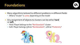  Many algorithms tailored to different problems in different fields
 What a ”cluster” is varies depending on the model
 Any assignment of objects to clusters can be either hard
or soft.
 Hard: Player belongs to the “Rainbowdash” cluster
 Soft: Player belongs 73% to “Rainbowdash”, 27% to “Fluttershy”
 