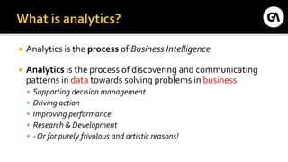  Analytics is the process of Business Intelligence
 Analytics is the process of discovering and communicating
patterns in data towards solving problems in business
 Supporting decision management
 Driving action
 Improving performance
 Research & Development
 - Or for purely frivolous and artistic reasons!
 