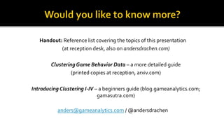 Handout: Reference list covering the topics of this presentation
(at reception desk, also on andersdrachen.com)
Clustering Game Behavior Data – a more detailed guide
(printed copies at reception, arxiv.com)
Introducing Clustering I-IV – a beginners guide (blog.gameanalytics.com;
gamasutra.com)
anders@gameanalytics.com / @andersdrachen
 