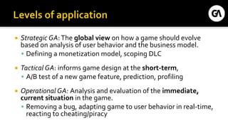  Strategic GA:The global view on how a game should evolve
based on analysis of user behavior and the business model.
 Defining a monetization model, scoping DLC
 Tactical GA: informs game design at the short-term,
 A/B test of a new game feature, prediction, profiling
 Operational GA: Analysis and evaluation of the immediate,
current situation in the game.
 Removing a bug, adapting game to user behavior in real-time,
reacting to cheating/piracy
 