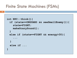 Finite State Machines (FSMs)
10




     int NPC::think(){
       if (state==ONGUARD && seeSmallEnemy()){
         state=FIGHT;
         makeScarySound();
       }
       else if (state==FIGHT && energy>30){
         ...
       }
       else if ...
     }
 