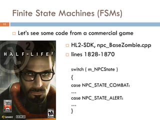 Finite State Machines (FSMs)
11


        Let’s see some code from a commercial game
                             HL2-SDK, npc_BaseZombie.cpp
                             lines 1828-1870

                              switch ( m_NPCState )
                              {
                              case NPC_STATE_COMBAT:
                              …
                              case NPC_STATE_ALERT:
                              …
                              }
 