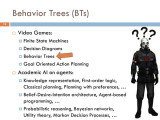 Behavior Trees (BTs)
13


        Video Games:
          Finite State Machines
          Decision Diagrams

          Behavior Trees

          Goal Oriented Action Planning

        Academic AI on agents:
          Knowledge representation, First-order logic,
           Classical planning, Planning with preferences, …
          Belief-Desire-Intention architecture, Agent-based
           programming, …
          Probabilistic reasoning, Bayesian networks,
           Utility theory, Markov Decision Processes, …
 