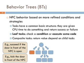 Behavior Trees (BTs)
15


         NPC behavior based on more refined conditions and
          strategies
           Tasks have a common basic structure: they are given
            CPU time to do something and return success or failure
           Leaf tasks: check a condition or execute some code

           Composite tasks: return value depend on child tasks

     E.g., succeed if the
     door in front of the
        NPC is open
      E.g., kick the door
     in front of the NPC
 