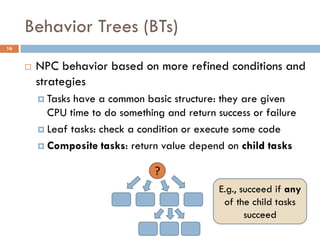Behavior Trees (BTs)
16


        NPC behavior based on more refined conditions and
         strategies
          Tasks have a common basic structure: they are given
           CPU time to do something and return success or failure
          Leaf tasks: check a condition or execute some code

          Composite tasks: return value depend on child tasks


                                  ?
                                                E.g., succeed if any
                                                 of the child tasks
                                                       succeed
 