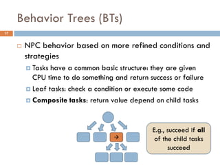 Behavior Trees (BTs)
17


        NPC behavior based on more refined conditions and
         strategies
          Tasks have a common basic structure: they are given
           CPU time to do something and return success or failure
          Leaf tasks: check a condition or execute some code

          Composite tasks: return value depend on child tasks




                                                E.g., succeed if all
                                                of the child tasks
                                                      succeed
 