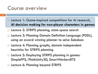Course overview
2


       Lecture 1: Game-inspired competitions for AI research,
        AI decision making for non-player characters in games
       Lecture 2: STRIPS planning, state-space search
       Lecture 3: Planning Domain Definition Language (PDDL),
        using an award winning planner to solve Sokoban
       Lecture 4: Planning graphs, domain independent
        heuristics for STRIPS planning
       Lecture 5: Employing STRIPS planning in games:
        SimpleFPS, iThinkUnity3D, SmartWorkersRTS
       Lecture 6: Planning beyond STRIPS
 