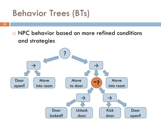 Behavior Trees (BTs)
25


        NPC behavior based on more refined conditions
         and strategies
                                  ?
             →                                    →

     Door          Move                Move               Move
     open?       into room            to door
                                                  ~?    into room

                                           →           →

                          Door           Unlock        Kick         Door
                        locked?           door         door         open?
 