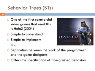 Behavior Trees (BTs)
29


        One of the first commercial
         video games that used BTs
         is Halo2 (2004)
        Simple to understand
        Simple to implement
         …

        Separation between the work of the programmer
         and the game designers
        Offers the specification of fine-grained behaviors
 