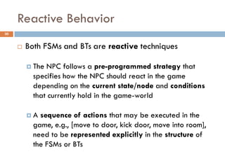 Reactive Behavior
30


        Both FSMs and BTs are reactive techniques

          The NPC follows a pre-programmed strategy that
           specifies how the NPC should react in the game
           depending on the current state/node and conditions
           that currently hold in the game-world

         A  sequence of actions that may be executed in the
           game, e.g., [move to door, kick door, move into room],
           need to be represented explicitly in the structure of
           the FSMs or BTs
 