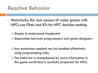 Reactive Behavior
31


        Historically, the vast amount of video games with
         NPCs use FSMs and BTs for NPC decision making

          Simpleto understand/implement
          Separation between programmers and game designers



          Any  extensions needed can be handled effectively
           using programming tricks
          The behavior is strengthened by extra information in
           the game world that is carefully prepared for NPCs
 