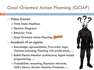 Goal Oriented Action Planning (GOAP)
38


        Video Games:
          Finite State Machines
          Decision Diagrams

          Behavior Trees

          Goal Oriented Action Planning

        Academic AI on agents:
          Knowledge representation, First-order logic,
           Classical planning, Planning with preferences, …
          Belief-Desire-Intention architecture, Agent-based
           programming, …
          Probabilistic reasoning, Bayesian networks,
           Utility theory, Markov Decision Processes, …
 