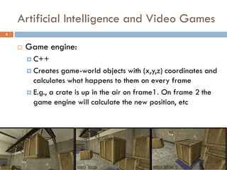 Artificial Intelligence and Video Games
4


       Game engine:
         C++

         Creates   game-world objects with (x,y,z) coordinates and
          calculates what happens to them on every frame
         E.g., a crate is up in the air on frame1. On frame 2 the
          game engine will calculate the new position, etc
 