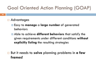 Goal Oriented Action Planning (GOAP)
44


        Advantages
          Easy to manage a large number of generated
           behaviors
          Able to achieve different behaviors that satisfy the
           given requirements under different conditions without
           explicitly listing the resulting strategies


        But it needs to solve planning problems in a few
         frames!
 