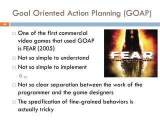 Goal Oriented Action Planning (GOAP)
46


        One of the first commercial
         video games that used GOAP
         is FEAR (2005)
        Not so simple to understand
        Not so simple to implement
         …

        Not so clear separation between the work of the
         programmer and the game designers
        The specification of fine-grained behaviors is
         actually tricky
 