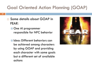 Goal Oriented Action Planning (GOAP)
47


        Some details about GOAP in
         FEAR:
          One  AI programmer
           responsible for NPC behavior

          Idea: Different behaviors can
           be achieved among characters
           by using GOAP and providing
           each character with same goals
           but a different set of available
           actions
 
