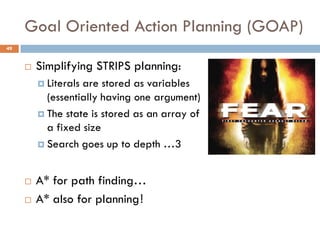 Goal Oriented Action Planning (GOAP)
49


        Simplifying STRIPS planning:
          Literalsare stored as variables
           (essentially having one argument)
          The state is stored as an array of
           a fixed size
          Search goes up to depth …3



        A* for path finding…
        A* also for planning!
 