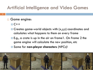 Artificial Intelligence and Video Games
5


       Game engine:
         C++

         Creates   game-world objects with (x,y,z) coordinates and
          calculates what happens to them on every frame
         E.g., a crate is up in the air on frame1. On frame 2 the
          game engine will calculate the new position, etc
         Same for non-player characters (NPCs)!
 