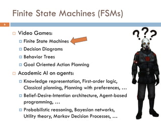 Finite State Machines (FSMs)
6


       Video Games:
         Finite State Machines
         Decision Diagrams

         Behavior Trees

         Goal Oriented Action Planning

       Academic AI on agents:
         Knowledge representation, First-order logic,
          Classical planning, Planning with preferences, …
         Belief-Desire-Intention architecture, Agent-based
          programming, …
         Probabilistic reasoning, Bayesian networks,
          Utility theory, Markov Decision Processes, …
 