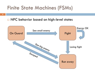 Finite State Machines (FSMs)
8


       NPC behavior based on high-level states

                                                     Energy OK
                     See small enemy
        On Guard                          Fight



                                              Losing fight




                                        Run away
 