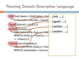 Planning Domain Description Language
10


        Init( On(Α,Table)  On(Β,Table)  On(C,Table) …)
                                                (:init
                Clear(Α)  Clear(Β)  Clear(C) )
                                                (:goal …)
        Goal( On(Α,Β)  On(Β,C) )
                                                (:action …)
        Action( Move(b,x,y),
             PRECONDITIONS: On(b,x)  Clear(b)(:action …)
                                               Clear(y)
             EFFECTS: On(b,y)  Clear(x)  On(b,x)
               Clear(y) )
        Action( MoveToTable(b,x),
             PRECONDITIONS: On(b,x)  Clear(b)
             EFFECTS: On(b,Table)  Clear(x)  On(b,x) )
 