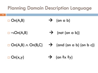 Planning Domain Description Language
16


        On(A,B)              (on a b)

        On(A,B)             (not (on a b))

        On(A,B)  On(B,C)    (and (on a b) (on b c))

        On(x,y)              (on ?x ?y)
 