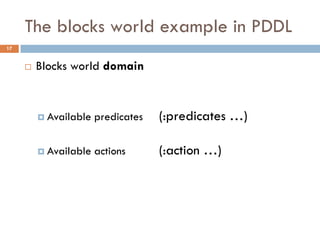 The blocks world example in PDDL
17


        Blocks world domain


          Available   predicates   (:predicates …)

          Available   actions      (:action …)
 
