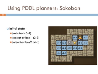 Using PDDL planners: Sokoban
35




      Initial   state
        (robot-at c5-4)
        (object-at box1 c3-3)                  c4-4        c6-4

        (object-at box2 c4-3)   c1-3 c2-3             c5-3 c6-3

                                 c1-2 c2-2 c3-2 c4-2 c5-2

                                 c1-1 c2-1
 