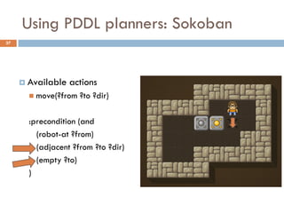 Using PDDL planners: Sokoban
37




      Available   actions
        move(?from   ?to ?dir)

       :precondition (and
         (robot-at ?from)
         (adjacent ?from ?to ?dir)
         (empty ?to)
       )
 