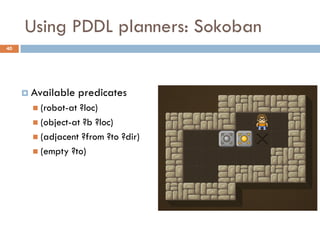 Using PDDL planners: Sokoban
40




      Available     predicates
        (robot-at ?loc)
        (object-at ?b ?loc)
        (adjacent ?from ?to ?dir)
        (empty ?to)
 