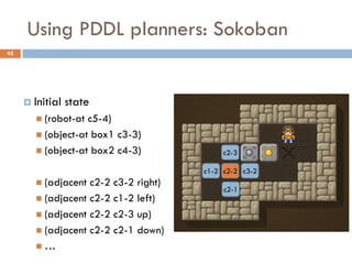 Using PDDL planners: Sokoban
42




      Initial   state
        (robot-at c5-4)
        (object-at box1 c3-3)
        (object-at box2 c4-3)             c2-3

                                      c1-2 c2-2 c3-2
        (adjacent c2-2 c3-2 right)
                                           c2-1
        (adjacent c2-2 c1-2 left)
        (adjacent c2-2 c2-3 up)
        (adjacent c2-2 c2-1 down)
       …
 