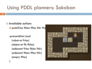 Using PDDL planners: Sokoban
44




      Available   actions
        push(?rloc   ?bloc ?floc ?dir ?b)

       :precondition (and
         (robot-at ?rloc)
         (object-at ?b ?bloc)
         (adjacent ?rloc ?bloc ?dir)
         (adjacent ?bloc ?floc ?dir)
         (empty ?floc)
       )
 