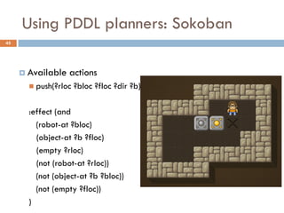 Using PDDL planners: Sokoban
45




      Available   actions
        push(?rloc   ?bloc ?floc ?dir ?b)

       :effect (and
         (robot-at ?bloc)
         (object-at ?b ?floc)
         (empty ?rloc)
         (not (robot-at ?rloc))
         (not (object-at ?b ?bloc))
         (not (empty ?floc))
       )
 