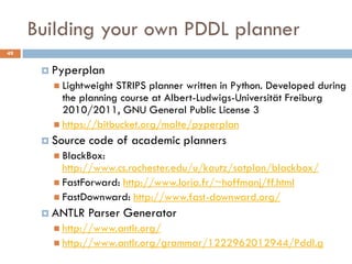 Building your own PDDL planner
49


       Pyperplan
         Lightweight STRIPS planner written in Python. Developed during
          the planning course at Albert-Ludwigs-Universität Freiburg
          2010/2011, GNU General Public License 3
         https://bitbucket.org/malte/pyperplan
       Source   code of academic planners
         BlackBox:
          http://www.cs.rochester.edu/u/kautz/satplan/blackbox/
         FastForward: http://www.loria.fr/~hoffmanj/ff.html
         FastDownward: http://www.fast-downward.org/
       ANTLR    Parser Generator
         http://www.antlr.org/
         http://www.antlr.org/grammar/1222962012944/Pddl.g
 