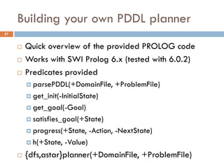 Building your own PDDL planner
51


        Quick overview of the provided PROLOG code
        Works with SWI Prolog 6.x (tested with 6.0.2)
        Predicates provided
          parsePDDL(+DomainFile,        +ProblemFile)
          get_init(-InitialState)

          get_goal(-Goal)

          satisfies_goal(+State)

          progress(+State,      -Action, -NextState)
          h(+State,   -Value)
        {dfs,astar}planner(+DomainFile, +ProblemFile)
 