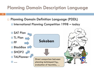 Planning Domain Description Language
52


        Planning Domain Definition Language (PDDL)
          International   Planning Competition 1998 – today

          SAT  Plan
          TL Plan

          FF                    Sokoban
          BlackBox

          SHOP2

          TALPlanner
                             Direct comparison between
         …                  planning techniques! E.g.,
                             evaluation of heuristics, …
 