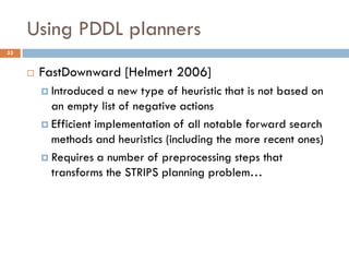 Using PDDL planners
53


        FastDownward [Helmert 2006]
          Introduced  a new type of heuristic that is not based on
           an empty list of negative actions
          Efficient implementation of all notable forward search
           methods and heuristics (including the more recent ones)
          Requires a number of preprocessing steps that
           transforms the STRIPS planning problem…
 