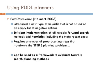 Using PDDL planners
54


        FastDownward [Helmert 2006]
          Introduced  a new type of heuristic that is not based on
           an empty list of negative actions
          Efficient implementation of all notable forward search
           methods and heuristics (including the more recent ones)
          Requires a number of preprocessing steps that
           transforms the STRIPS planning problem…

          Can be used as a framework to evaluate forward
           search planning methods
 