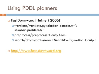 Using PDDL planners
55


        FastDownward [Helmert 2006]
          translate/translate.py   sokoban-domain.txt 
           sokoban.problem.txt
          preprocess/preprocess < output.sas

          search/downward --search SearchConfiguration < output



        http://www.fast-downward.org
 