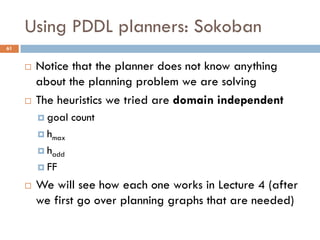 Using PDDL planners: Sokoban
61


        Notice that the planner does not know anything
         about the planning problem we are solving
        The heuristics we tried are domain independent
          goal   count
          hmax

          hadd

          FF

        We will see how each one works in Lecture 4 (after
         we first go over planning graphs that are needed)
 