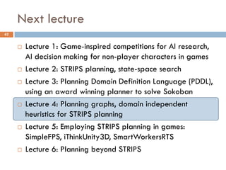 Next lecture
62


        Lecture 1: Game-inspired competitions for AI research,
         AI decision making for non-player characters in games
        Lecture 2: STRIPS planning, state-space search
        Lecture 3: Planning Domain Definition Language (PDDL),
         using an award winning planner to solve Sokoban
        Lecture 4: Planning graphs, domain independent
         heuristics for STRIPS planning
        Lecture 5: Employing STRIPS planning in games:
         SimpleFPS, iThinkUnity3D, SmartWorkersRTS
        Lecture 6: Planning beyond STRIPS
 