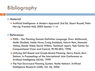 Bibliography
63


        Material
            Artificial Intelligence: A Modern Approach 2nd Ed. Stuart Russell, Peter
             Norvig. Prentice Hall, 2003 Section 11.4


        References
          PDDL - The Planning Domain Definition Language. Drew McDermott,
           Malik Ghallab, Adele Howe, Craig Knoblock, Ashwin Ram, Manuela
           Veloso, Daniel Weld, David Wilkins. Technical report, Yale Center for
           Computational Vision and Control, TR-98-003, 1998.
          Unifying SAT-Based and Graph-Based Planning. Henry Kautz, Bart
           Selman. In Proceedings of the International Joint Conference on
           Artificial Intelligence (IJCAI), 1999
          The Fast Downward Planning System. Malte Helmert. Artificial
           Intelligence Research (JAIR), Vol. 26, 2006
 