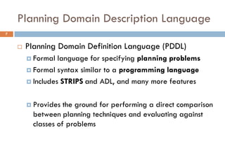 Planning Domain Description Language
7


       Planning Domain Definition Language (PDDL)
         Formal  language for specifying planning problems
         Formal syntax similar to a programming language

         Includes STRIPS and ADL, and many more features



         Provides  the ground for performing a direct comparison
          between planning techniques and evaluating against
          classes of problems
 