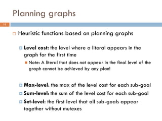 Planning graphs
11


        Heuristic functions based on planning graphs

          Levelcost: the level where a literal appears in the
           graph for the first time
            Note:A literal that does not appear in the final level of the
             graph cannot be achieved by any plan!


          Max-level:   the max of the level cost for each sub-goal
          Sum-level: the sum of the level cost for each sub-goal

          Set-level: the first level that all sub-goals appear
           together without mutexes
 