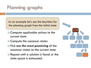 Planning graphs
12


      Start  from the initial state
     As an example let’s see the heuristics for
      Check if the current state satisfies the
      the planning graph from the initial state
        goal
                                                  PG0
      Compute applicable actions to the
        current state
      Compute the successor states

      Pick one the most promising of the
        successor states as the current state
      Repeat until a solution is found or the
        state space is exhausted
 