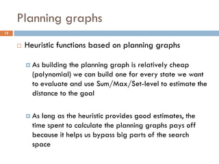 Planning graphs
15


        Heuristic functions based on planning graphs

          As building the planning graph is relatively cheap
           (polynomial) we can build one for every state we want
           to evaluate and use Sum/Max/Set-level to estimate the
           distance to the goal

          As long as the heuristic provides good estimates, the
           time spent to calculate the planning graphs pays off
           because it helps us bypass big parts of the search
           space
 