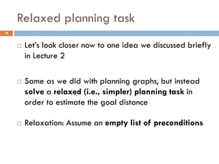 Relaxed planning task
18


        Let’s look closer now to one idea we discussed briefly
         in Lecture 2

        Same as we did with planning graphs, but instead
         solve a relaxed (i.e., simpler) planning task in
         order to estimate the goal distance

        Relaxation: Assume an empty list of preconditions
 