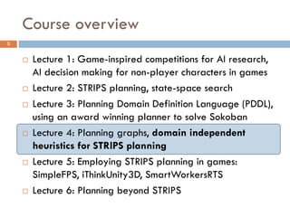 Course overview
2


       Lecture 1: Game-inspired competitions for AI research,
        AI decision making for non-player characters in games
       Lecture 2: STRIPS planning, state-space search
       Lecture 3: Planning Domain Definition Language (PDDL),
        using an award winning planner to solve Sokoban
       Lecture 4: Planning graphs, domain independent
        heuristics for STRIPS planning
       Lecture 5: Employing STRIPS planning in games:
        SimpleFPS, iThinkUnity3D, SmartWorkersRTS
       Lecture 6: Planning beyond STRIPS
 