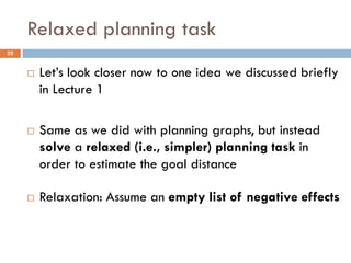 Relaxed planning task
22


        Let’s look closer now to one idea we discussed briefly
         in Lecture 1

        Same as we did with planning graphs, but instead
         solve a relaxed (i.e., simpler) planning task in
         order to estimate the goal distance

        Relaxation: Assume an empty list of negative effects
 